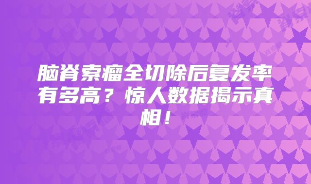 脑脊索瘤全切除后复发率有多高？惊人数据揭示真相！