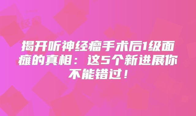 揭开听神经瘤手术后1级面瘫的真相：这5个新进展你不能错过！