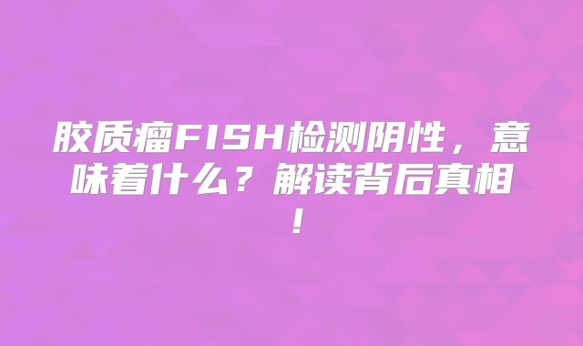 胶质瘤FISH检测阴性，意味着什么？解读背后真相！