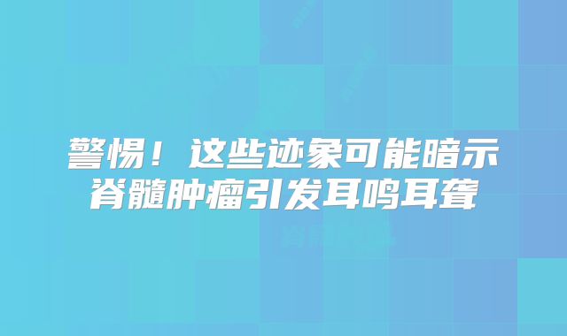 警惕！这些迹象可能暗示脊髓肿瘤引发耳鸣耳聋