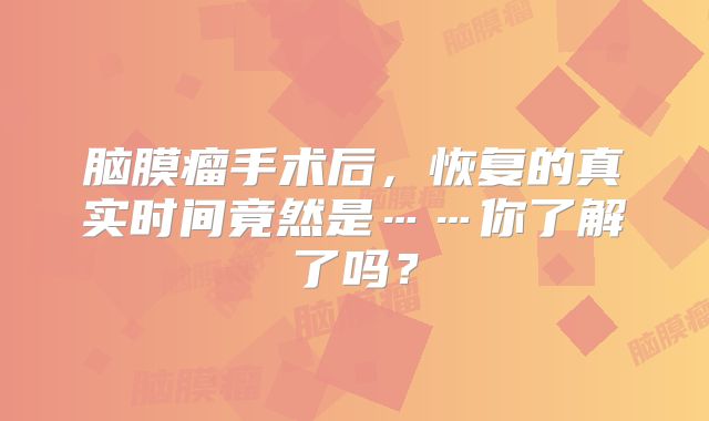 脑膜瘤手术后，恢复的真实时间竟然是……你了解了吗？
