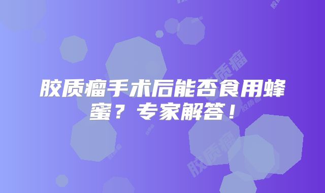 胶质瘤手术后能否食用蜂蜜？专家解答！