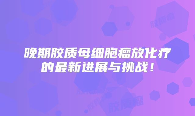 晚期胶质母细胞瘤放化疗的最新进展与挑战！