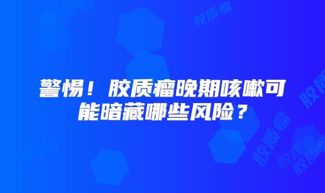 警惕！胶质瘤晚期咳嗽可能暗藏哪些风险？