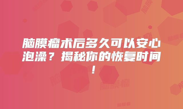 脑膜瘤术后多久可以安心泡澡？揭秘你的恢复时间！