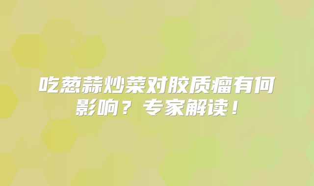 吃葱蒜炒菜对胶质瘤有何影响？专家解读！
