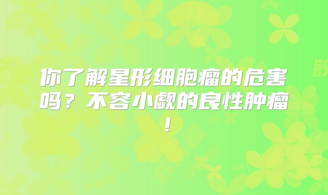 你了解星形细胞瘤的危害吗？不容小觑的良性肿瘤！