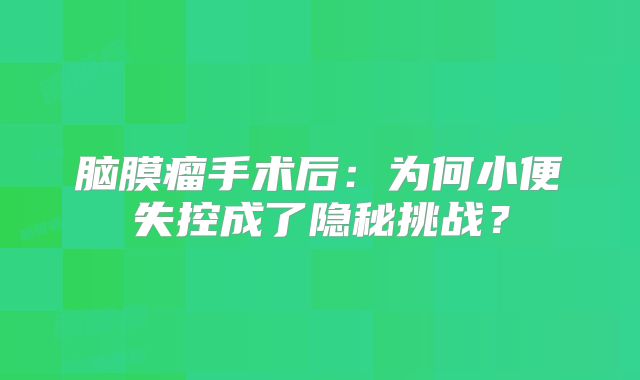 脑膜瘤手术后：为何小便失控成了隐秘挑战？