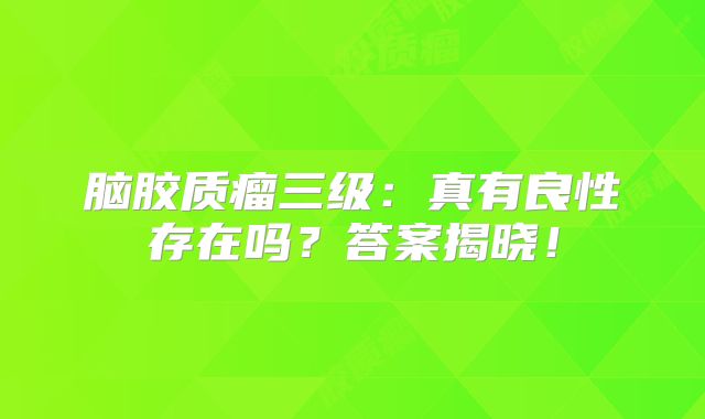 脑胶质瘤三级：真有良性存在吗？答案揭晓！