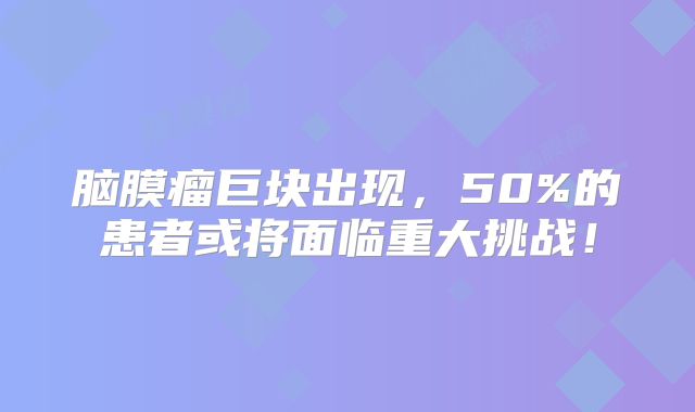 脑膜瘤巨块出现，50%的患者或将面临重大挑战！