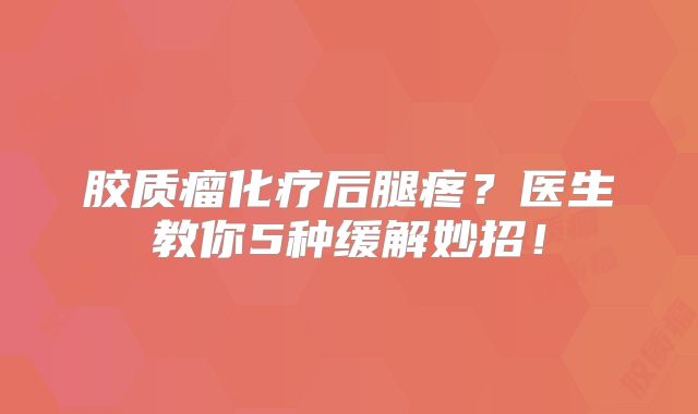 胶质瘤化疗后腿疼？医生教你5种缓解妙招！