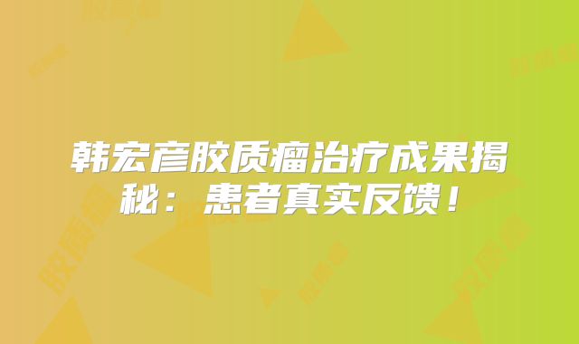 韩宏彦胶质瘤治疗成果揭秘：患者真实反馈！
