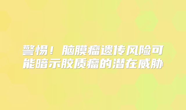 警惕！脑膜瘤遗传风险可能暗示胶质瘤的潜在威胁