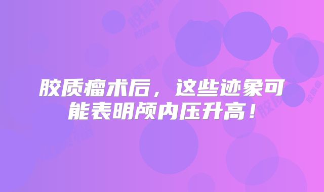 胶质瘤术后，这些迹象可能表明颅内压升高！