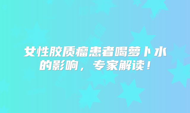 女性胶质瘤患者喝萝卜水的影响，专家解读！