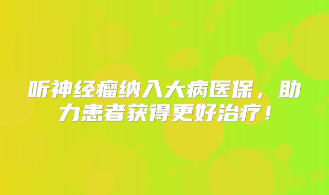 听神经瘤纳入大病医保，助力患者获得更好治疗！