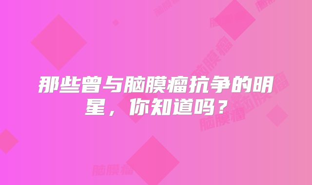 那些曾与脑膜瘤抗争的明星，你知道吗？