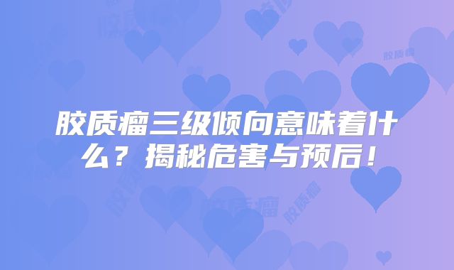 胶质瘤三级倾向意味着什么？揭秘危害与预后！