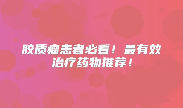 胶质瘤患者必看！最有效治疗药物推荐！