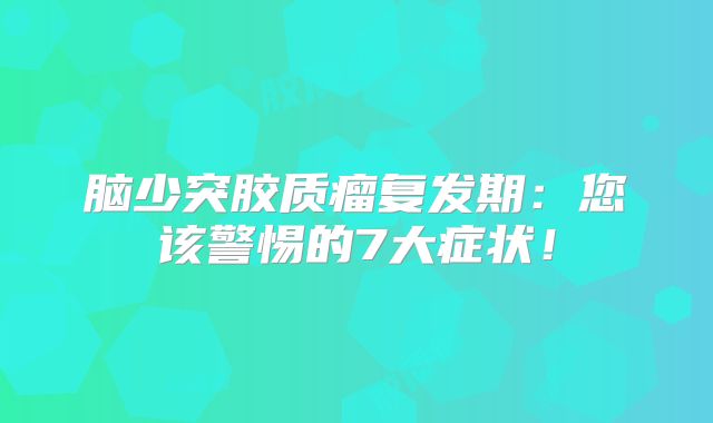 脑少突胶质瘤复发期：您该警惕的7大症状！