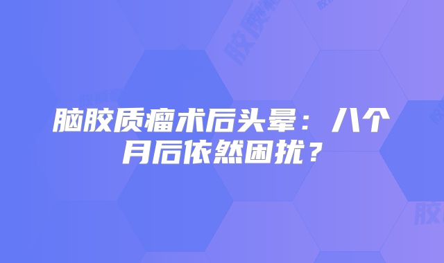 脑胶质瘤术后头晕：八个月后依然困扰？