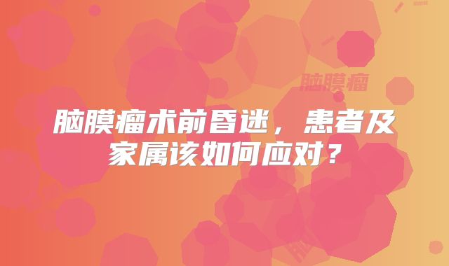 脑膜瘤术前昏迷，患者及家属该如何应对？