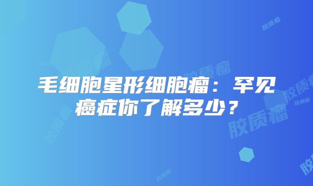 毛细胞星形细胞瘤：罕见癌症你了解多少？