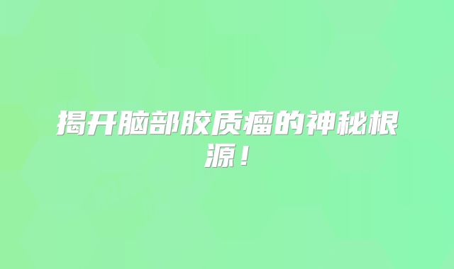 揭开脑部胶质瘤的神秘根源！