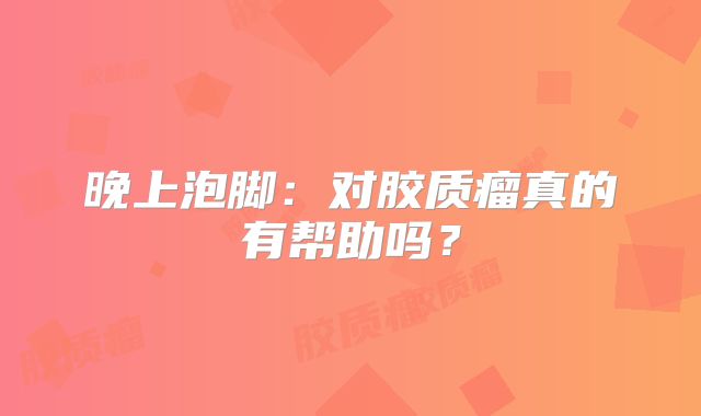 晚上泡脚：对胶质瘤真的有帮助吗？