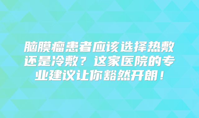 脑膜瘤患者应该选择热敷还是冷敷？这家医院的专业建议让你豁然开朗！