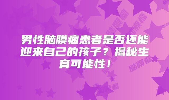 男性脑膜瘤患者是否还能迎来自己的孩子？揭秘生育可能性！
