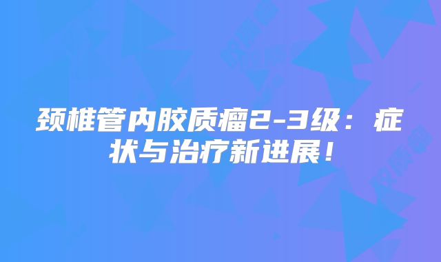 颈椎管内胶质瘤2-3级：症状与治疗新进展！