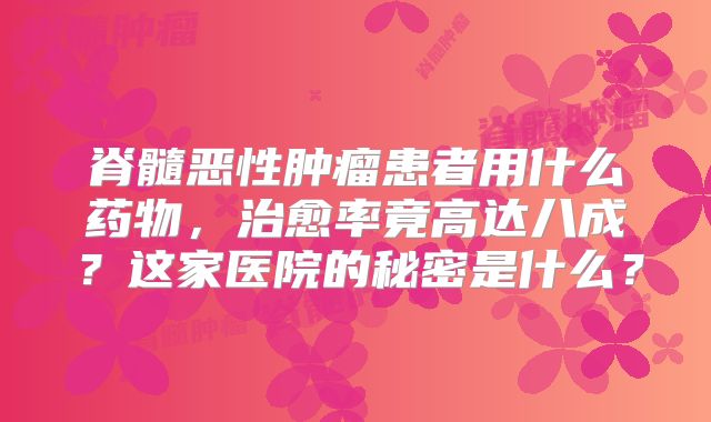 脊髓恶性肿瘤患者用什么药物，治愈率竟高达八成？这家医院的秘密是什么？