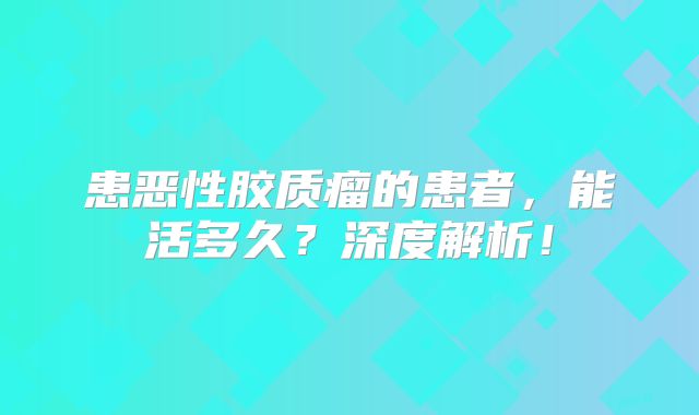 患恶性胶质瘤的患者，能活多久？深度解析！
