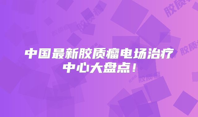 中国最新胶质瘤电场治疗中心大盘点！