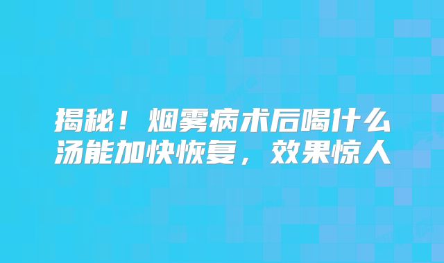 揭秘！烟雾病术后喝什么汤能加快恢复，效果惊人