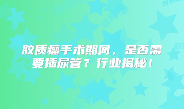 胶质瘤手术期间，是否需要插尿管？行业揭秘！