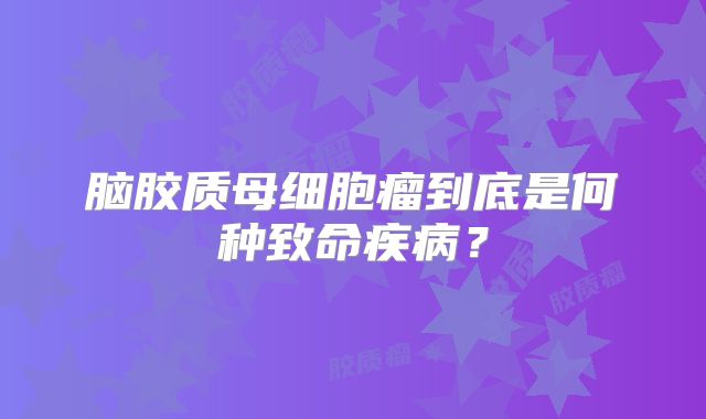 脑胶质母细胞瘤到底是何种致命疾病？