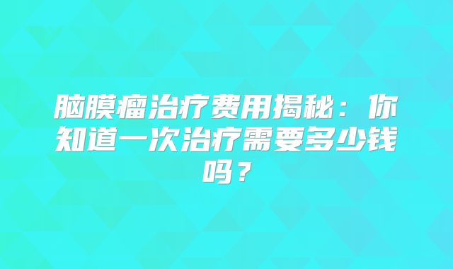 脑膜瘤治疗费用揭秘：你知道一次治疗需要多少钱吗？