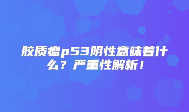胶质瘤p53阴性意味着什么？严重性解析！