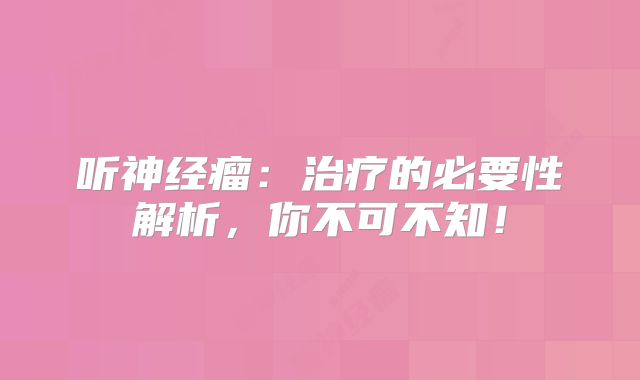 听神经瘤：治疗的必要性解析，你不可不知！