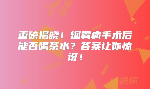 重磅揭晓！烟雾病手术后能否喝茶水？答案让你惊讶！