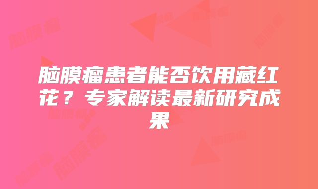 脑膜瘤患者能否饮用藏红花？专家解读最新研究成果