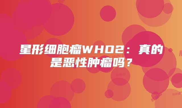 星形细胞瘤WHO2：真的是恶性肿瘤吗？