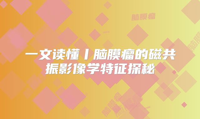 一文读懂丨脑膜瘤的磁共振影像学特征探秘