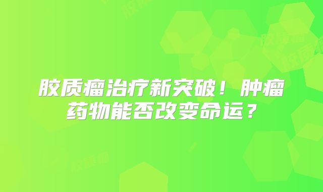 胶质瘤治疗新突破！肿瘤药物能否改变命运？