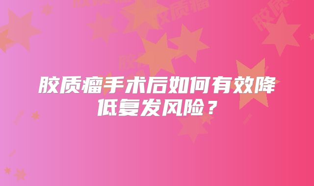 胶质瘤手术后如何有效降低复发风险？