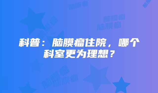 科普：脑膜瘤住院，哪个科室更为理想？
