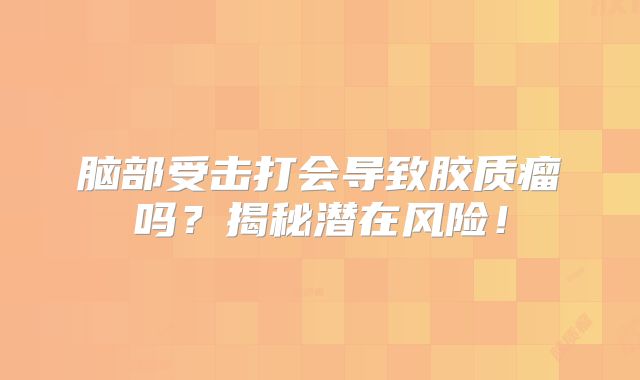 脑部受击打会导致胶质瘤吗？揭秘潜在风险！