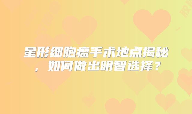 星形细胞瘤手术地点揭秘，如何做出明智选择？